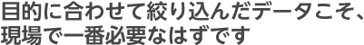 目的に合わせて絞り込んだデータこそ、現場で一番必要なはずです
